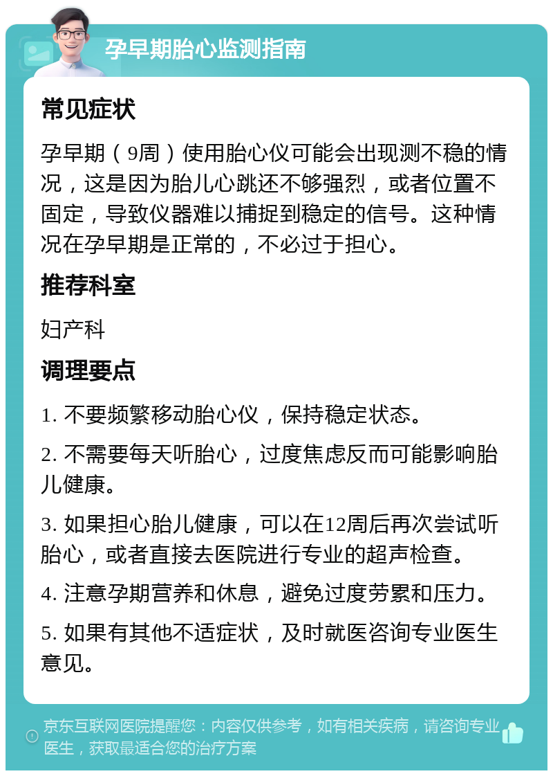 孕早期胎心监测指南 常见症状 孕早期（9周）使用胎心仪可能会出现测不稳的情况，这是因为胎儿心跳还不够强烈，或者位置不固定，导致仪器难以捕捉到稳定的信号。这种情况在孕早期是正常的，不必过于担心。 推荐科室 妇产科 调理要点 1. 不要频繁移动胎心仪，保持稳定状态。 2. 不需要每天听胎心，过度焦虑反而可能影响胎儿健康。 3. 如果担心胎儿健康，可以在12周后再次尝试听胎心，或者直接去医院进行专业的超声检查。 4. 注意孕期营养和休息，避免过度劳累和压力。 5. 如果有其他不适症状，及时就医咨询专业医生意见。