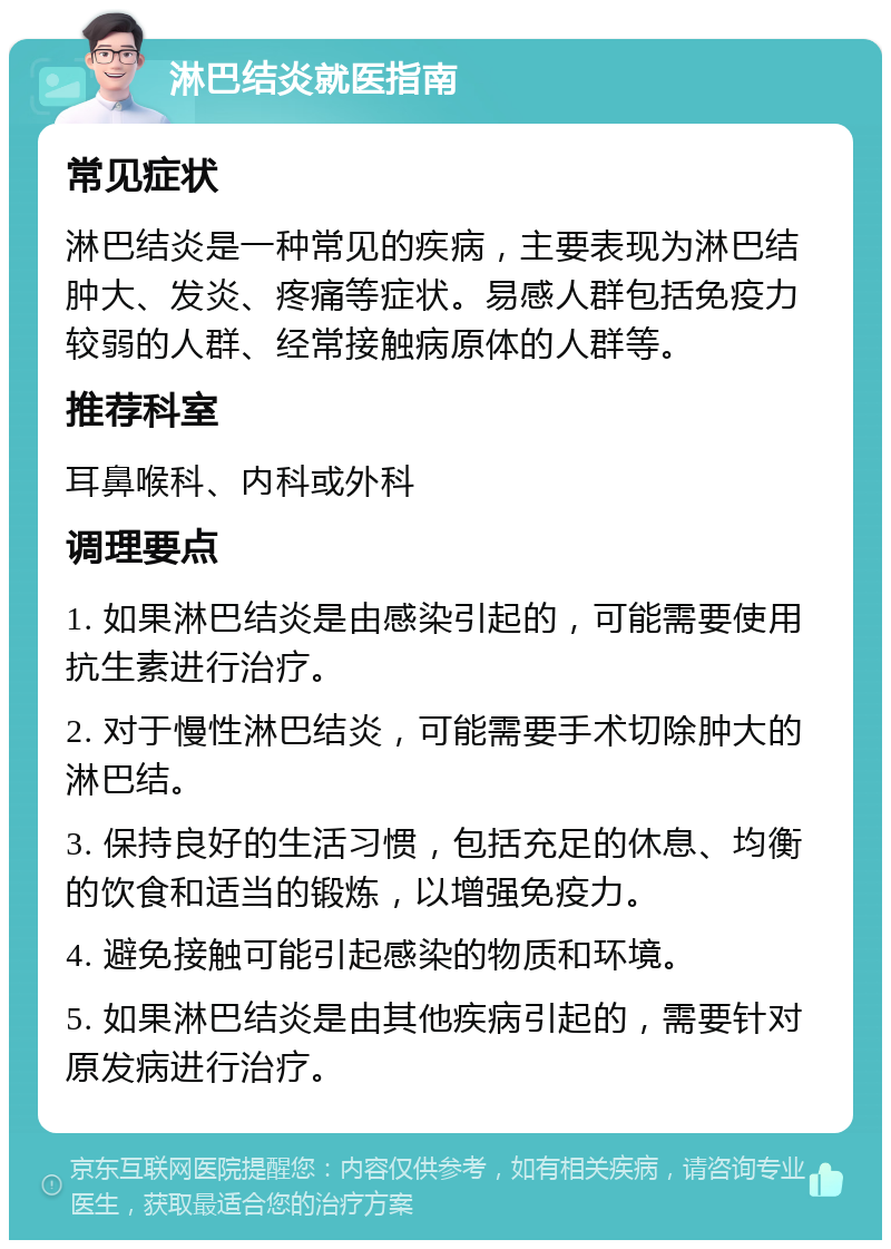 淋巴结炎就医指南 常见症状 淋巴结炎是一种常见的疾病，主要表现为淋巴结肿大、发炎、疼痛等症状。易感人群包括免疫力较弱的人群、经常接触病原体的人群等。 推荐科室 耳鼻喉科、内科或外科 调理要点 1. 如果淋巴结炎是由感染引起的，可能需要使用抗生素进行治疗。 2. 对于慢性淋巴结炎，可能需要手术切除肿大的淋巴结。 3. 保持良好的生活习惯，包括充足的休息、均衡的饮食和适当的锻炼，以增强免疫力。 4. 避免接触可能引起感染的物质和环境。 5. 如果淋巴结炎是由其他疾病引起的，需要针对原发病进行治疗。