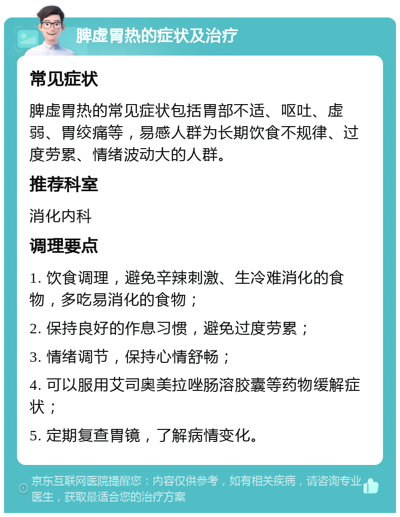 脾虚胃热的症状及治疗 常见症状 脾虚胃热的常见症状包括胃部不适、呕吐、虚弱、胃绞痛等，易感人群为长期饮食不规律、过度劳累、情绪波动大的人群。 推荐科室 消化内科 调理要点 1. 饮食调理，避免辛辣刺激、生冷难消化的食物，多吃易消化的食物； 2. 保持良好的作息习惯，避免过度劳累； 3. 情绪调节，保持心情舒畅； 4. 可以服用艾司奥美拉唑肠溶胶囊等药物缓解症状； 5. 定期复查胃镜，了解病情变化。