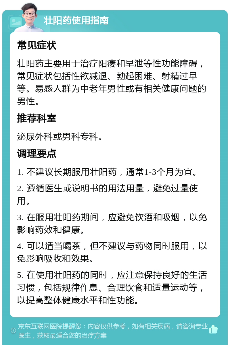 壮阳药使用指南 常见症状 壮阳药主要用于治疗阳痿和早泄等性功能障碍，常见症状包括性欲减退、勃起困难、射精过早等。易感人群为中老年男性或有相关健康问题的男性。 推荐科室 泌尿外科或男科专科。 调理要点 1. 不建议长期服用壮阳药，通常1-3个月为宜。 2. 遵循医生或说明书的用法用量，避免过量使用。 3. 在服用壮阳药期间，应避免饮酒和吸烟，以免影响药效和健康。 4. 可以适当喝茶，但不建议与药物同时服用，以免影响吸收和效果。 5. 在使用壮阳药的同时，应注意保持良好的生活习惯，包括规律作息、合理饮食和适量运动等，以提高整体健康水平和性功能。