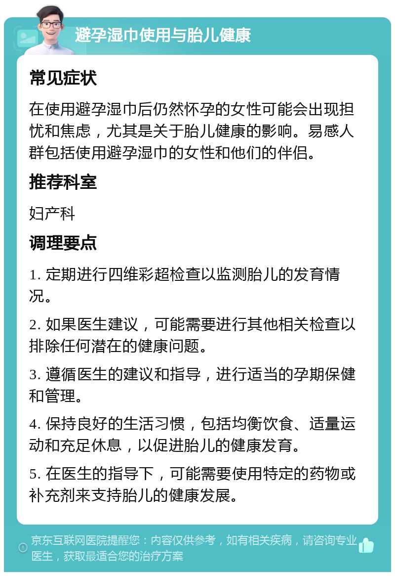 避孕湿巾使用与胎儿健康 常见症状 在使用避孕湿巾后仍然怀孕的女性可能会出现担忧和焦虑，尤其是关于胎儿健康的影响。易感人群包括使用避孕湿巾的女性和他们的伴侣。 推荐科室 妇产科 调理要点 1. 定期进行四维彩超检查以监测胎儿的发育情况。 2. 如果医生建议，可能需要进行其他相关检查以排除任何潜在的健康问题。 3. 遵循医生的建议和指导，进行适当的孕期保健和管理。 4. 保持良好的生活习惯，包括均衡饮食、适量运动和充足休息，以促进胎儿的健康发育。 5. 在医生的指导下，可能需要使用特定的药物或补充剂来支持胎儿的健康发展。