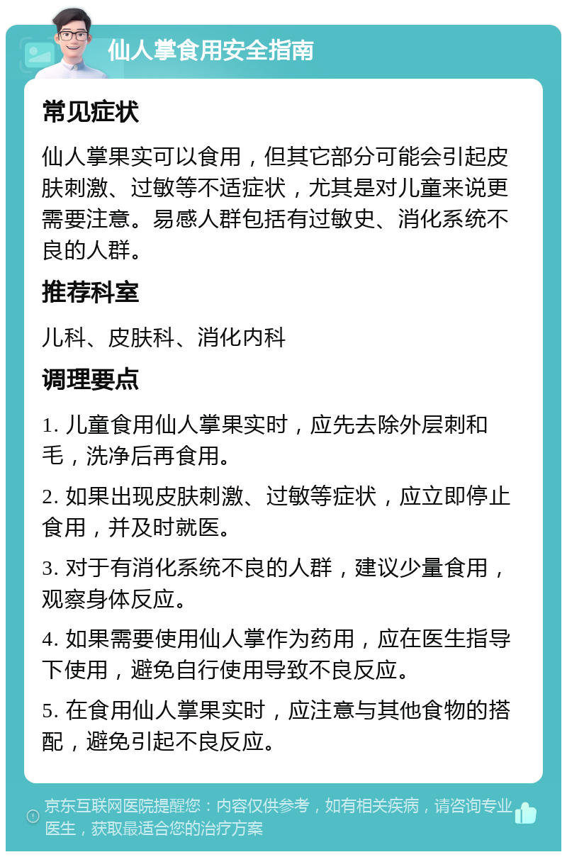 仙人掌食用安全指南 常见症状 仙人掌果实可以食用，但其它部分可能会引起皮肤刺激、过敏等不适症状，尤其是对儿童来说更需要注意。易感人群包括有过敏史、消化系统不良的人群。 推荐科室 儿科、皮肤科、消化内科 调理要点 1. 儿童食用仙人掌果实时，应先去除外层刺和毛，洗净后再食用。 2. 如果出现皮肤刺激、过敏等症状，应立即停止食用，并及时就医。 3. 对于有消化系统不良的人群，建议少量食用，观察身体反应。 4. 如果需要使用仙人掌作为药用，应在医生指导下使用，避免自行使用导致不良反应。 5. 在食用仙人掌果实时，应注意与其他食物的搭配，避免引起不良反应。