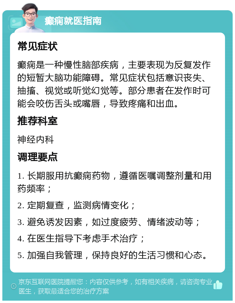 癫痫就医指南 常见症状 癫痫是一种慢性脑部疾病，主要表现为反复发作的短暂大脑功能障碍。常见症状包括意识丧失、抽搐、视觉或听觉幻觉等。部分患者在发作时可能会咬伤舌头或嘴唇，导致疼痛和出血。 推荐科室 神经内科 调理要点 1. 长期服用抗癫痫药物，遵循医嘱调整剂量和用药频率； 2. 定期复查，监测病情变化； 3. 避免诱发因素，如过度疲劳、情绪波动等； 4. 在医生指导下考虑手术治疗； 5. 加强自我管理，保持良好的生活习惯和心态。