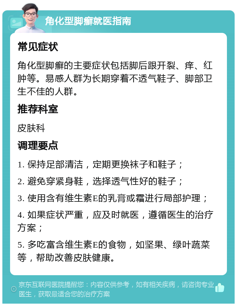 角化型脚癣就医指南 常见症状 角化型脚癣的主要症状包括脚后跟开裂、痒、红肿等。易感人群为长期穿着不透气鞋子、脚部卫生不佳的人群。 推荐科室 皮肤科 调理要点 1. 保持足部清洁，定期更换袜子和鞋子； 2. 避免穿紧身鞋，选择透气性好的鞋子； 3. 使用含有维生素E的乳膏或霜进行局部护理； 4. 如果症状严重，应及时就医，遵循医生的治疗方案； 5. 多吃富含维生素E的食物，如坚果、绿叶蔬菜等，帮助改善皮肤健康。