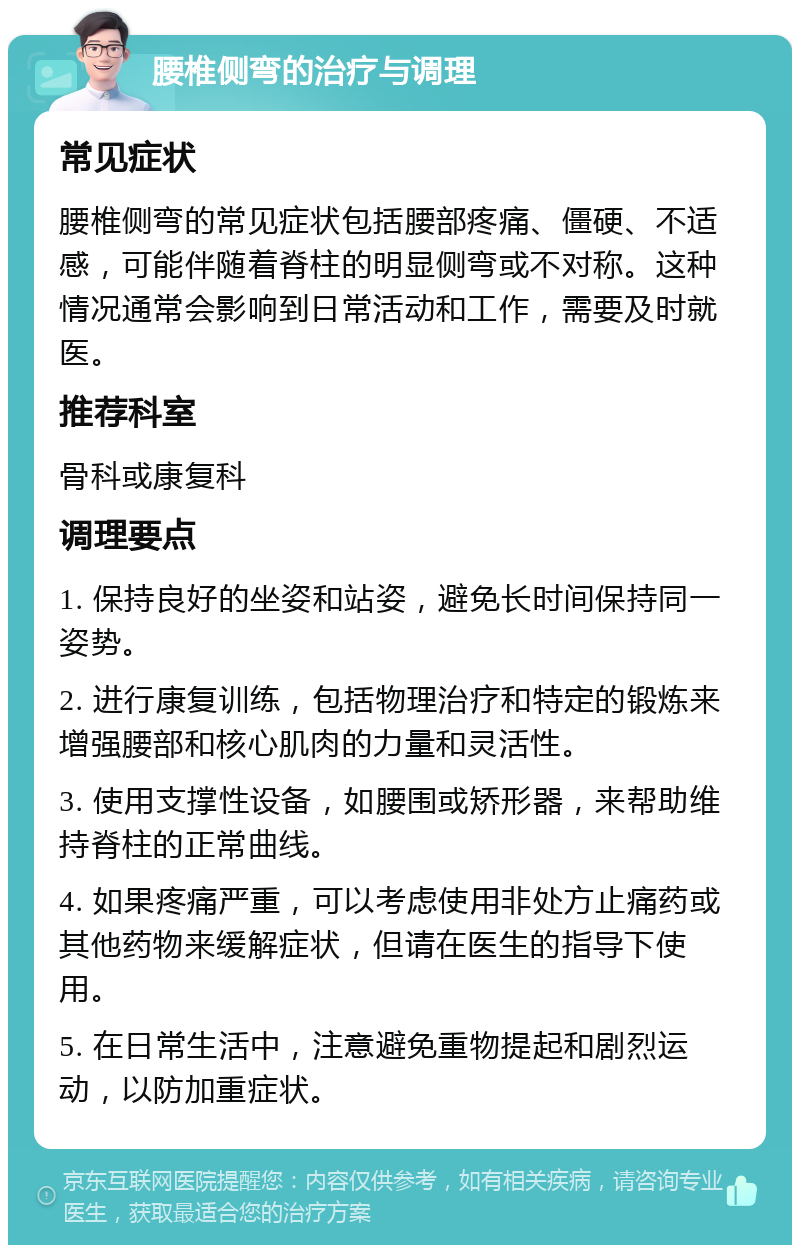 腰椎侧弯的治疗与调理 常见症状 腰椎侧弯的常见症状包括腰部疼痛、僵硬、不适感，可能伴随着脊柱的明显侧弯或不对称。这种情况通常会影响到日常活动和工作，需要及时就医。 推荐科室 骨科或康复科 调理要点 1. 保持良好的坐姿和站姿，避免长时间保持同一姿势。 2. 进行康复训练，包括物理治疗和特定的锻炼来增强腰部和核心肌肉的力量和灵活性。 3. 使用支撑性设备，如腰围或矫形器，来帮助维持脊柱的正常曲线。 4. 如果疼痛严重，可以考虑使用非处方止痛药或其他药物来缓解症状，但请在医生的指导下使用。 5. 在日常生活中，注意避免重物提起和剧烈运动，以防加重症状。