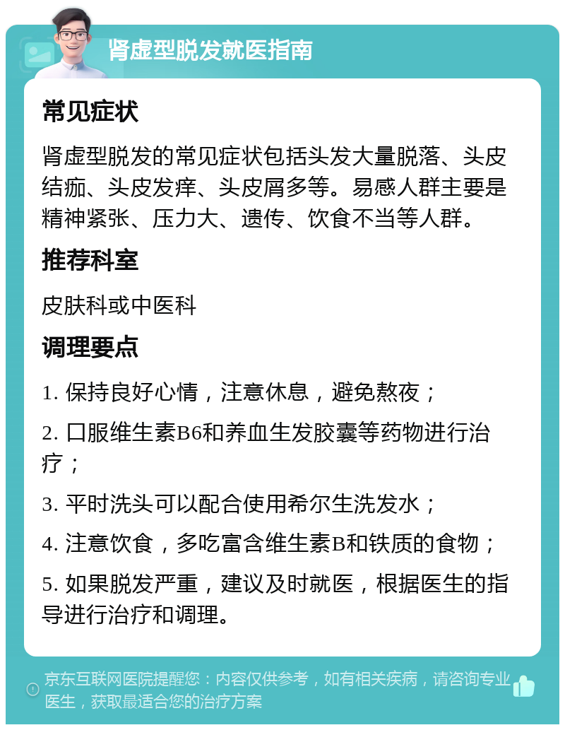 肾虚型脱发就医指南 常见症状 肾虚型脱发的常见症状包括头发大量脱落、头皮结痂、头皮发痒、头皮屑多等。易感人群主要是精神紧张、压力大、遗传、饮食不当等人群。 推荐科室 皮肤科或中医科 调理要点 1. 保持良好心情，注意休息，避免熬夜； 2. 口服维生素B6和养血生发胶囊等药物进行治疗； 3. 平时洗头可以配合使用希尔生洗发水； 4. 注意饮食，多吃富含维生素B和铁质的食物； 5. 如果脱发严重，建议及时就医，根据医生的指导进行治疗和调理。