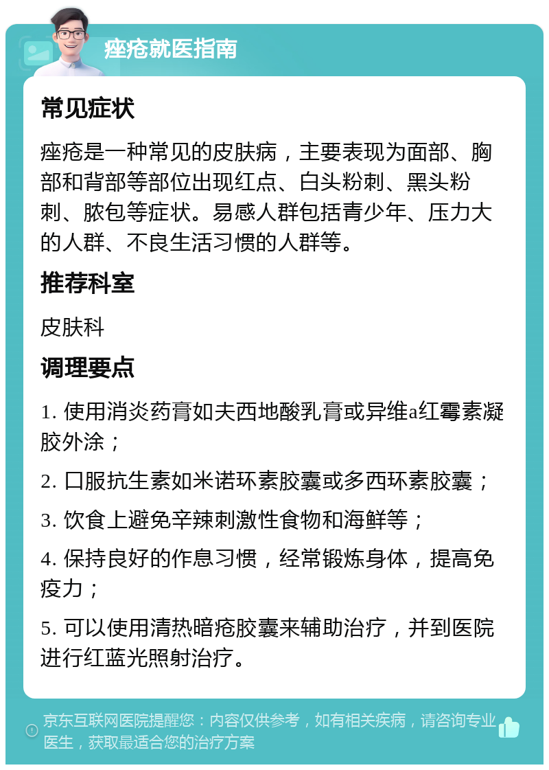 痤疮就医指南 常见症状 痤疮是一种常见的皮肤病，主要表现为面部、胸部和背部等部位出现红点、白头粉刺、黑头粉刺、脓包等症状。易感人群包括青少年、压力大的人群、不良生活习惯的人群等。 推荐科室 皮肤科 调理要点 1. 使用消炎药膏如夫西地酸乳膏或异维a红霉素凝胶外涂； 2. 口服抗生素如米诺环素胶囊或多西环素胶囊； 3. 饮食上避免辛辣刺激性食物和海鲜等； 4. 保持良好的作息习惯，经常锻炼身体，提高免疫力； 5. 可以使用清热暗疮胶囊来辅助治疗，并到医院进行红蓝光照射治疗。