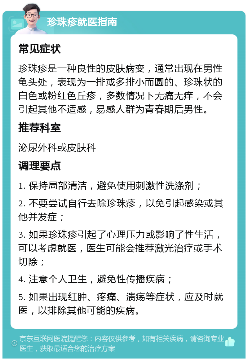 珍珠疹就医指南 常见症状 珍珠疹是一种良性的皮肤病变，通常出现在男性龟头处，表现为一排或多排小而圆的、珍珠状的白色或粉红色丘疹，多数情况下无痛无痒，不会引起其他不适感，易感人群为青春期后男性。 推荐科室 泌尿外科或皮肤科 调理要点 1. 保持局部清洁，避免使用刺激性洗涤剂； 2. 不要尝试自行去除珍珠疹，以免引起感染或其他并发症； 3. 如果珍珠疹引起了心理压力或影响了性生活，可以考虑就医，医生可能会推荐激光治疗或手术切除； 4. 注意个人卫生，避免性传播疾病； 5. 如果出现红肿、疼痛、溃疡等症状，应及时就医，以排除其他可能的疾病。