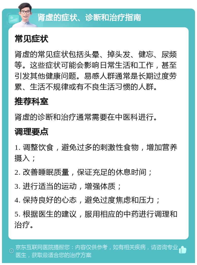 肾虚的症状、诊断和治疗指南 常见症状 肾虚的常见症状包括头晕、掉头发、健忘、尿频等。这些症状可能会影响日常生活和工作，甚至引发其他健康问题。易感人群通常是长期过度劳累、生活不规律或有不良生活习惯的人群。 推荐科室 肾虚的诊断和治疗通常需要在中医科进行。 调理要点 1. 调整饮食，避免过多的刺激性食物，增加营养摄入； 2. 改善睡眠质量，保证充足的休息时间； 3. 进行适当的运动，增强体质； 4. 保持良好的心态，避免过度焦虑和压力； 5. 根据医生的建议，服用相应的中药进行调理和治疗。