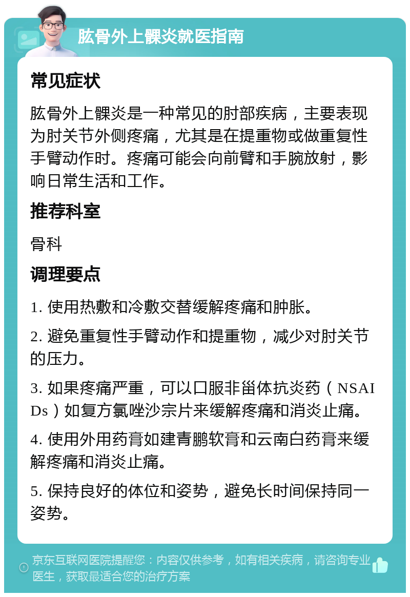 肱骨外上髁炎就医指南 常见症状 肱骨外上髁炎是一种常见的肘部疾病，主要表现为肘关节外侧疼痛，尤其是在提重物或做重复性手臂动作时。疼痛可能会向前臂和手腕放射，影响日常生活和工作。 推荐科室 骨科 调理要点 1. 使用热敷和冷敷交替缓解疼痛和肿胀。 2. 避免重复性手臂动作和提重物，减少对肘关节的压力。 3. 如果疼痛严重，可以口服非甾体抗炎药（NSAIDs）如复方氯唑沙宗片来缓解疼痛和消炎止痛。 4. 使用外用药膏如建青鹏软膏和云南白药膏来缓解疼痛和消炎止痛。 5. 保持良好的体位和姿势，避免长时间保持同一姿势。