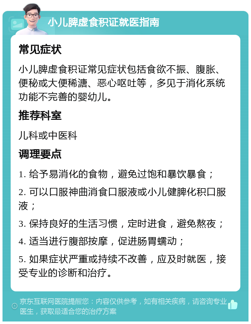 小儿脾虚食积证就医指南 常见症状 小儿脾虚食积证常见症状包括食欲不振、腹胀、便秘或大便稀溏、恶心呕吐等，多见于消化系统功能不完善的婴幼儿。 推荐科室 儿科或中医科 调理要点 1. 给予易消化的食物，避免过饱和暴饮暴食； 2. 可以口服神曲消食口服液或小儿健脾化积口服液； 3. 保持良好的生活习惯，定时进食，避免熬夜； 4. 适当进行腹部按摩，促进肠胃蠕动； 5. 如果症状严重或持续不改善，应及时就医，接受专业的诊断和治疗。