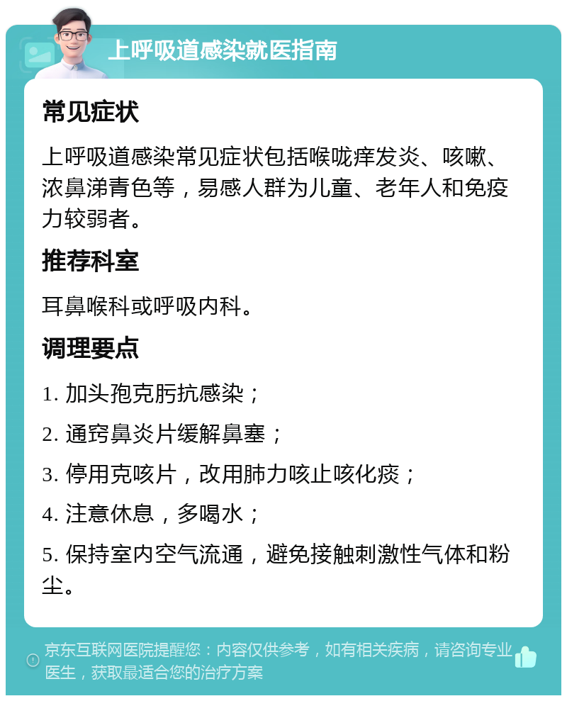 上呼吸道感染就医指南 常见症状 上呼吸道感染常见症状包括喉咙痒发炎、咳嗽、浓鼻涕青色等，易感人群为儿童、老年人和免疫力较弱者。 推荐科室 耳鼻喉科或呼吸内科。 调理要点 1. 加头孢克肟抗感染； 2. 通窍鼻炎片缓解鼻塞； 3. 停用克咳片，改用肺力咳止咳化痰； 4. 注意休息，多喝水； 5. 保持室内空气流通，避免接触刺激性气体和粉尘。