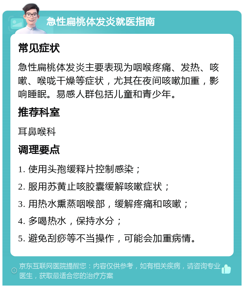 急性扁桃体发炎就医指南 常见症状 急性扁桃体发炎主要表现为咽喉疼痛、发热、咳嗽、喉咙干燥等症状，尤其在夜间咳嗽加重，影响睡眠。易感人群包括儿童和青少年。 推荐科室 耳鼻喉科 调理要点 1. 使用头孢缓释片控制感染； 2. 服用苏黄止咳胶囊缓解咳嗽症状； 3. 用热水熏蒸咽喉部，缓解疼痛和咳嗽； 4. 多喝热水，保持水分； 5. 避免刮痧等不当操作，可能会加重病情。