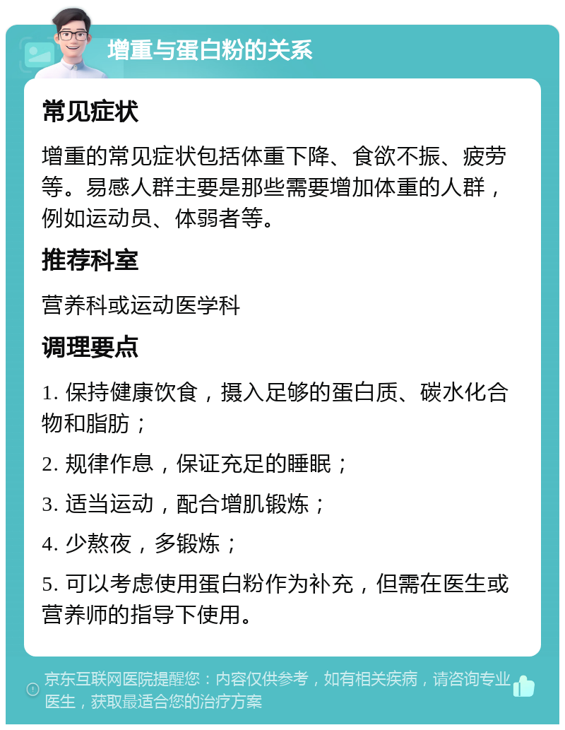 增重与蛋白粉的关系 常见症状 增重的常见症状包括体重下降、食欲不振、疲劳等。易感人群主要是那些需要增加体重的人群，例如运动员、体弱者等。 推荐科室 营养科或运动医学科 调理要点 1. 保持健康饮食，摄入足够的蛋白质、碳水化合物和脂肪； 2. 规律作息，保证充足的睡眠； 3. 适当运动，配合增肌锻炼； 4. 少熬夜，多锻炼； 5. 可以考虑使用蛋白粉作为补充，但需在医生或营养师的指导下使用。