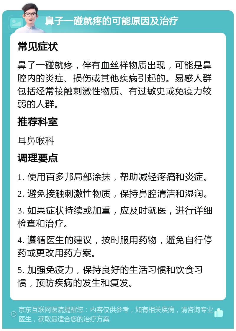 鼻子一碰就疼的可能原因及治疗 常见症状 鼻子一碰就疼，伴有血丝样物质出现，可能是鼻腔内的炎症、损伤或其他疾病引起的。易感人群包括经常接触刺激性物质、有过敏史或免疫力较弱的人群。 推荐科室 耳鼻喉科 调理要点 1. 使用百多邦局部涂抹，帮助减轻疼痛和炎症。 2. 避免接触刺激性物质，保持鼻腔清洁和湿润。 3. 如果症状持续或加重，应及时就医，进行详细检查和治疗。 4. 遵循医生的建议，按时服用药物，避免自行停药或更改用药方案。 5. 加强免疫力，保持良好的生活习惯和饮食习惯，预防疾病的发生和复发。