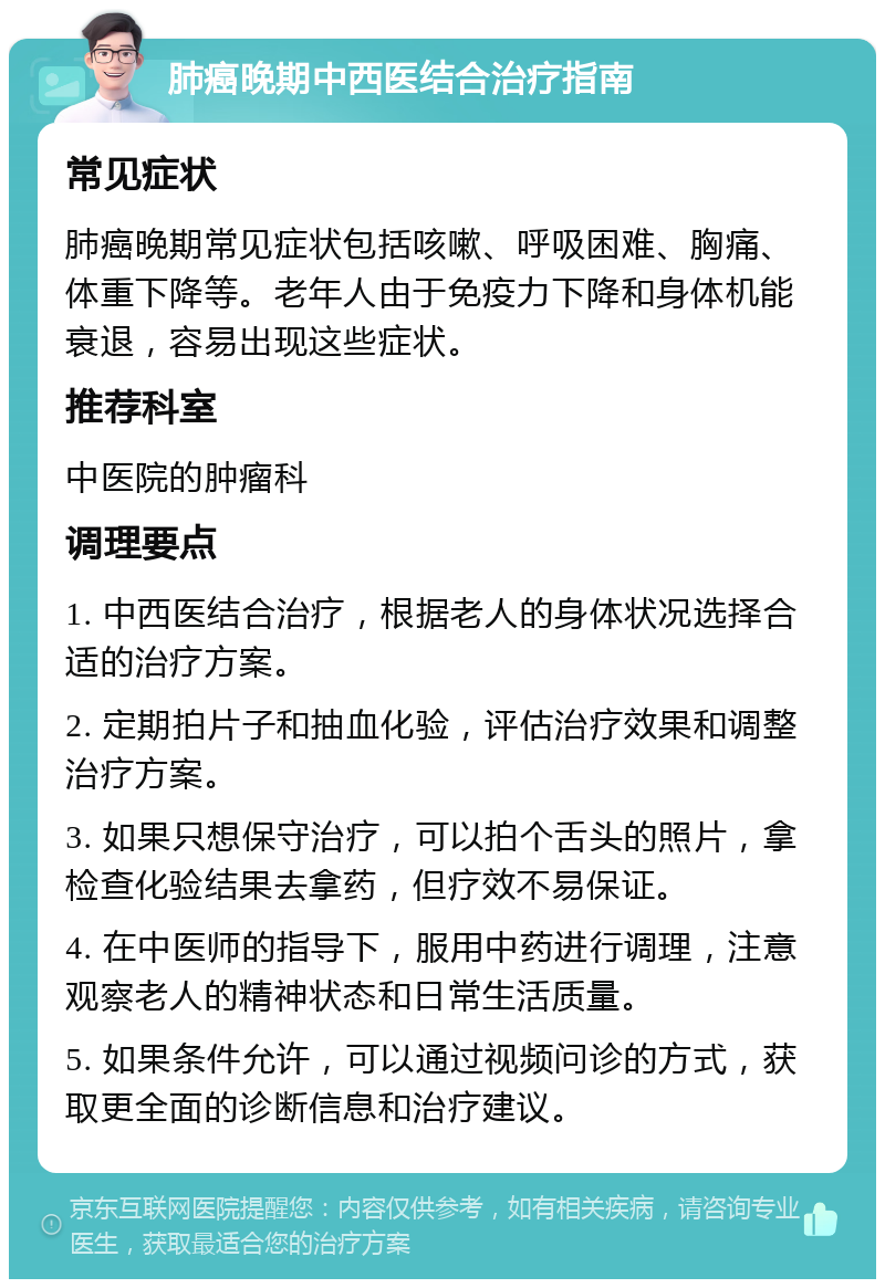 肺癌晚期中西医结合治疗指南 常见症状 肺癌晚期常见症状包括咳嗽、呼吸困难、胸痛、体重下降等。老年人由于免疫力下降和身体机能衰退，容易出现这些症状。 推荐科室 中医院的肿瘤科 调理要点 1. 中西医结合治疗，根据老人的身体状况选择合适的治疗方案。 2. 定期拍片子和抽血化验，评估治疗效果和调整治疗方案。 3. 如果只想保守治疗，可以拍个舌头的照片，拿检查化验结果去拿药，但疗效不易保证。 4. 在中医师的指导下，服用中药进行调理，注意观察老人的精神状态和日常生活质量。 5. 如果条件允许，可以通过视频问诊的方式，获取更全面的诊断信息和治疗建议。