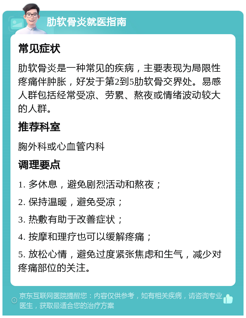 肋软骨炎就医指南 常见症状 肋软骨炎是一种常见的疾病，主要表现为局限性疼痛伴肿胀，好发于第2到5肋软骨交界处。易感人群包括经常受凉、劳累、熬夜或情绪波动较大的人群。 推荐科室 胸外科或心血管内科 调理要点 1. 多休息，避免剧烈活动和熬夜； 2. 保持温暖，避免受凉； 3. 热敷有助于改善症状； 4. 按摩和理疗也可以缓解疼痛； 5. 放松心情，避免过度紧张焦虑和生气，减少对疼痛部位的关注。