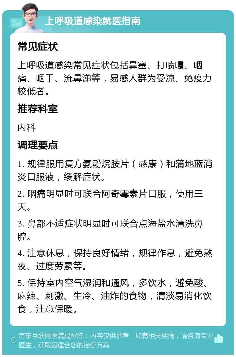 上呼吸道感染就医指南 常见症状 上呼吸道感染常见症状包括鼻塞、打喷嚏、咽痛、咽干、流鼻涕等，易感人群为受凉、免疫力较低者。 推荐科室 内科 调理要点 1. 规律服用复方氨酚烷胺片（感康）和蒲地蓝消炎口服液，缓解症状。 2. 咽痛明显时可联合阿奇霉素片口服，使用三天。 3. 鼻部不适症状明显时可联合点海盐水清洗鼻腔。 4. 注意休息，保持良好情绪，规律作息，避免熬夜、过度劳累等。 5. 保持室内空气湿润和通风，多饮水，避免酸、麻辣、刺激、生冷、油炸的食物，清淡易消化饮食，注意保暖。