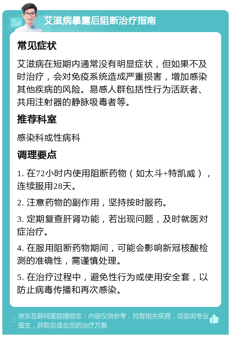 艾滋病暴露后阻断治疗指南 常见症状 艾滋病在短期内通常没有明显症状，但如果不及时治疗，会对免疫系统造成严重损害，增加感染其他疾病的风险。易感人群包括性行为活跃者、共用注射器的静脉吸毒者等。 推荐科室 感染科或性病科 调理要点 1. 在72小时内使用阻断药物（如太斗+特凯威），连续服用28天。 2. 注意药物的副作用，坚持按时服药。 3. 定期复查肝肾功能，若出现问题，及时就医对症治疗。 4. 在服用阻断药物期间，可能会影响新冠核酸检测的准确性，需谨慎处理。 5. 在治疗过程中，避免性行为或使用安全套，以防止病毒传播和再次感染。