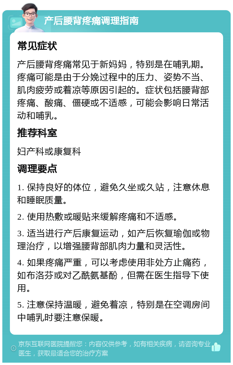 产后腰背疼痛调理指南 常见症状 产后腰背疼痛常见于新妈妈，特别是在哺乳期。疼痛可能是由于分娩过程中的压力、姿势不当、肌肉疲劳或着凉等原因引起的。症状包括腰背部疼痛、酸痛、僵硬或不适感，可能会影响日常活动和哺乳。 推荐科室 妇产科或康复科 调理要点 1. 保持良好的体位，避免久坐或久站，注意休息和睡眠质量。 2. 使用热敷或暖贴来缓解疼痛和不适感。 3. 适当进行产后康复运动，如产后恢复瑜伽或物理治疗，以增强腰背部肌肉力量和灵活性。 4. 如果疼痛严重，可以考虑使用非处方止痛药，如布洛芬或对乙酰氨基酚，但需在医生指导下使用。 5. 注意保持温暖，避免着凉，特别是在空调房间中哺乳时要注意保暖。