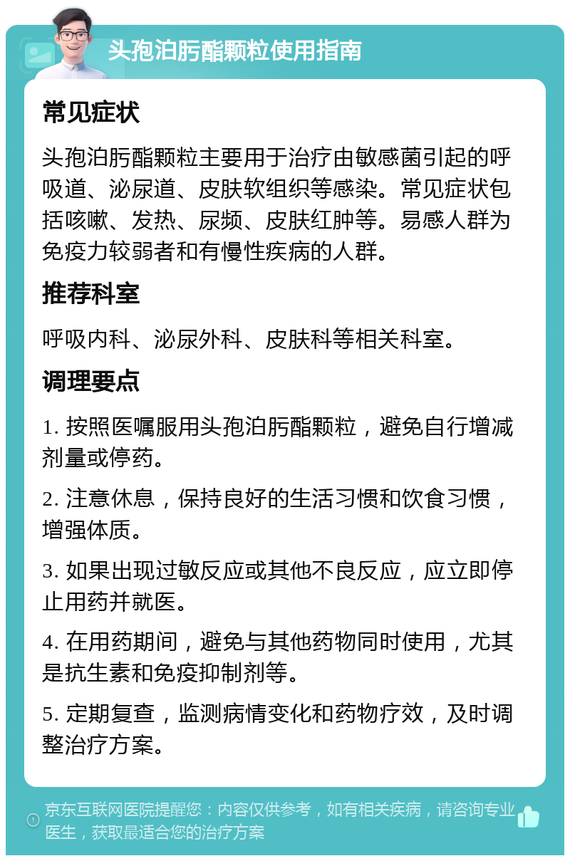 头孢泊肟酯颗粒使用指南 常见症状 头孢泊肟酯颗粒主要用于治疗由敏感菌引起的呼吸道、泌尿道、皮肤软组织等感染。常见症状包括咳嗽、发热、尿频、皮肤红肿等。易感人群为免疫力较弱者和有慢性疾病的人群。 推荐科室 呼吸内科、泌尿外科、皮肤科等相关科室。 调理要点 1. 按照医嘱服用头孢泊肟酯颗粒，避免自行增减剂量或停药。 2. 注意休息，保持良好的生活习惯和饮食习惯，增强体质。 3. 如果出现过敏反应或其他不良反应，应立即停止用药并就医。 4. 在用药期间，避免与其他药物同时使用，尤其是抗生素和免疫抑制剂等。 5. 定期复查，监测病情变化和药物疗效，及时调整治疗方案。