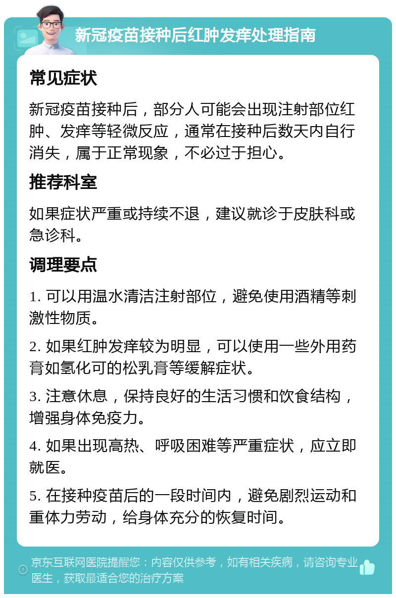 新冠疫苗接种后红肿发痒处理指南 常见症状 新冠疫苗接种后，部分人可能会出现注射部位红肿、发痒等轻微反应，通常在接种后数天内自行消失，属于正常现象，不必过于担心。 推荐科室 如果症状严重或持续不退，建议就诊于皮肤科或急诊科。 调理要点 1. 可以用温水清洁注射部位，避免使用酒精等刺激性物质。 2. 如果红肿发痒较为明显，可以使用一些外用药膏如氢化可的松乳膏等缓解症状。 3. 注意休息，保持良好的生活习惯和饮食结构，增强身体免疫力。 4. 如果出现高热、呼吸困难等严重症状，应立即就医。 5. 在接种疫苗后的一段时间内，避免剧烈运动和重体力劳动，给身体充分的恢复时间。