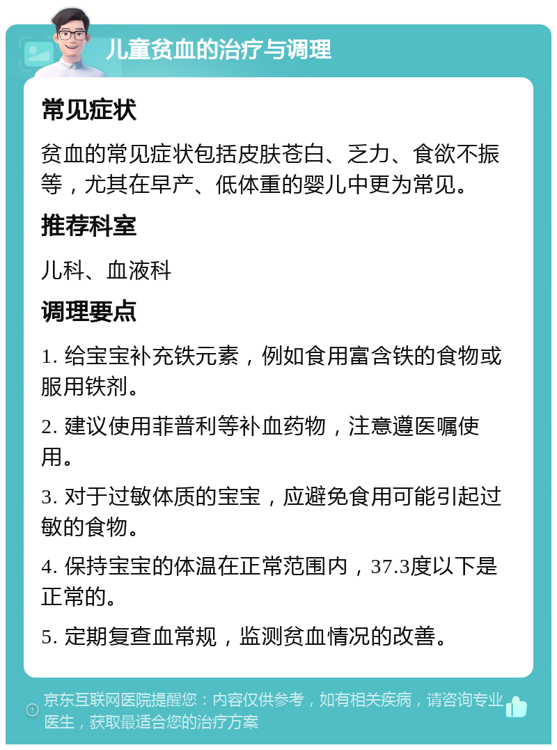 儿童贫血的治疗与调理 常见症状 贫血的常见症状包括皮肤苍白、乏力、食欲不振等，尤其在早产、低体重的婴儿中更为常见。 推荐科室 儿科、血液科 调理要点 1. 给宝宝补充铁元素，例如食用富含铁的食物或服用铁剂。 2. 建议使用菲普利等补血药物，注意遵医嘱使用。 3. 对于过敏体质的宝宝，应避免食用可能引起过敏的食物。 4. 保持宝宝的体温在正常范围内，37.3度以下是正常的。 5. 定期复查血常规，监测贫血情况的改善。