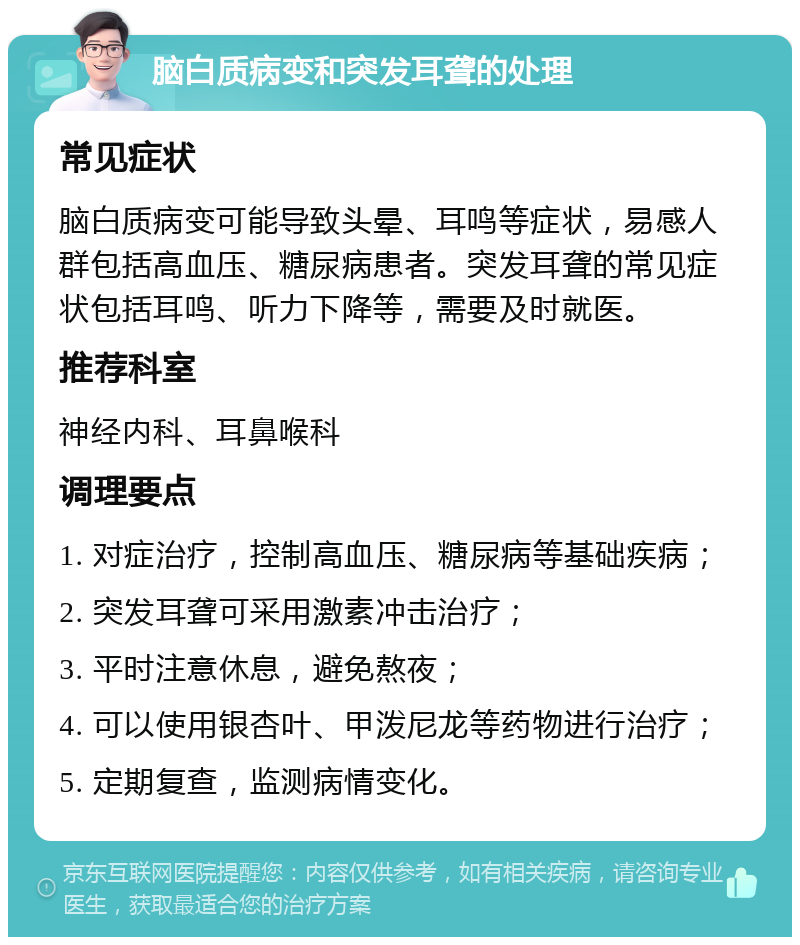 脑白质病变和突发耳聋的处理 常见症状 脑白质病变可能导致头晕、耳鸣等症状，易感人群包括高血压、糖尿病患者。突发耳聋的常见症状包括耳鸣、听力下降等，需要及时就医。 推荐科室 神经内科、耳鼻喉科 调理要点 1. 对症治疗，控制高血压、糖尿病等基础疾病； 2. 突发耳聋可采用激素冲击治疗； 3. 平时注意休息，避免熬夜； 4. 可以使用银杏叶、甲泼尼龙等药物进行治疗； 5. 定期复查，监测病情变化。