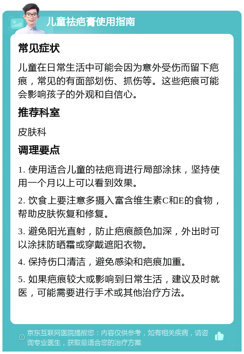 儿童祛疤膏使用指南 常见症状 儿童在日常生活中可能会因为意外受伤而留下疤痕，常见的有面部划伤、抓伤等。这些疤痕可能会影响孩子的外观和自信心。 推荐科室 皮肤科 调理要点 1. 使用适合儿童的祛疤膏进行局部涂抹，坚持使用一个月以上可以看到效果。 2. 饮食上要注意多摄入富含维生素C和E的食物，帮助皮肤恢复和修复。 3. 避免阳光直射，防止疤痕颜色加深，外出时可以涂抹防晒霜或穿戴遮阳衣物。 4. 保持伤口清洁，避免感染和疤痕加重。 5. 如果疤痕较大或影响到日常生活，建议及时就医，可能需要进行手术或其他治疗方法。