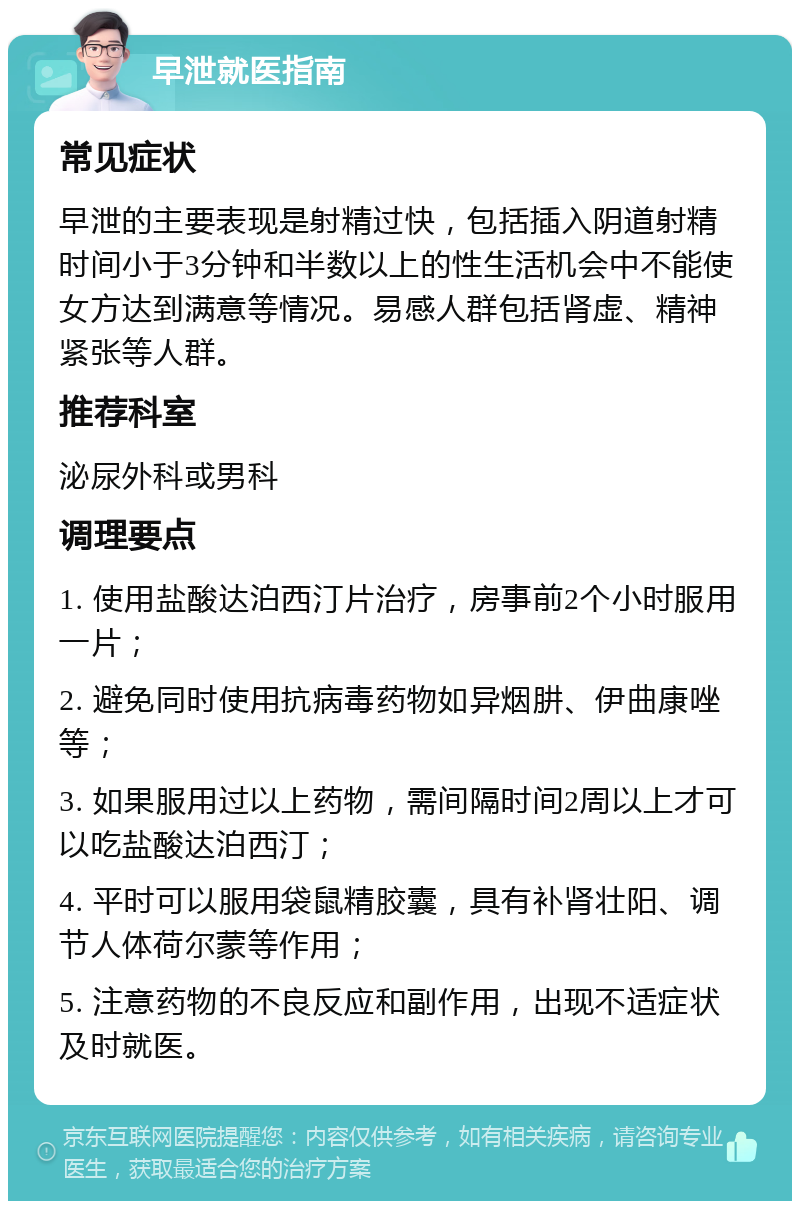 早泄就医指南 常见症状 早泄的主要表现是射精过快，包括插入阴道射精时间小于3分钟和半数以上的性生活机会中不能使女方达到满意等情况。易感人群包括肾虚、精神紧张等人群。 推荐科室 泌尿外科或男科 调理要点 1. 使用盐酸达泊西汀片治疗，房事前2个小时服用一片； 2. 避免同时使用抗病毒药物如异烟肼、伊曲康唑等； 3. 如果服用过以上药物，需间隔时间2周以上才可以吃盐酸达泊西汀； 4. 平时可以服用袋鼠精胶囊，具有补肾壮阳、调节人体荷尔蒙等作用； 5. 注意药物的不良反应和副作用，出现不适症状及时就医。