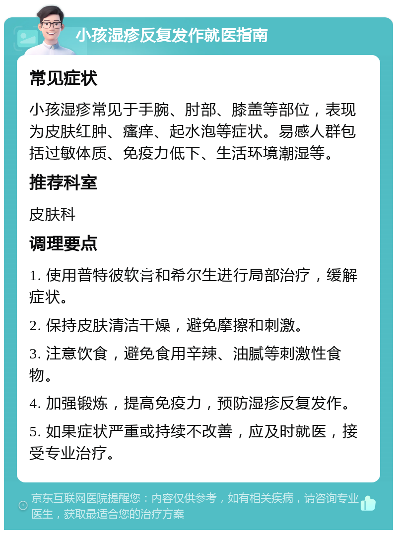 小孩湿疹反复发作就医指南 常见症状 小孩湿疹常见于手腕、肘部、膝盖等部位，表现为皮肤红肿、瘙痒、起水泡等症状。易感人群包括过敏体质、免疫力低下、生活环境潮湿等。 推荐科室 皮肤科 调理要点 1. 使用普特彼软膏和希尔生进行局部治疗，缓解症状。 2. 保持皮肤清洁干燥，避免摩擦和刺激。 3. 注意饮食，避免食用辛辣、油腻等刺激性食物。 4. 加强锻炼，提高免疫力，预防湿疹反复发作。 5. 如果症状严重或持续不改善，应及时就医，接受专业治疗。