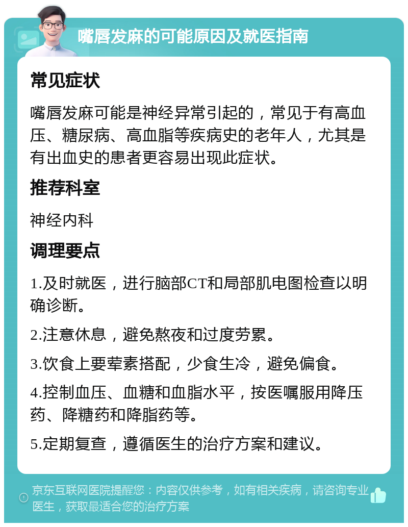 嘴唇发麻的可能原因及就医指南 常见症状 嘴唇发麻可能是神经异常引起的，常见于有高血压、糖尿病、高血脂等疾病史的老年人，尤其是有出血史的患者更容易出现此症状。 推荐科室 神经内科 调理要点 1.及时就医，进行脑部CT和局部肌电图检查以明确诊断。 2.注意休息，避免熬夜和过度劳累。 3.饮食上要荤素搭配，少食生冷，避免偏食。 4.控制血压、血糖和血脂水平，按医嘱服用降压药、降糖药和降脂药等。 5.定期复查，遵循医生的治疗方案和建议。