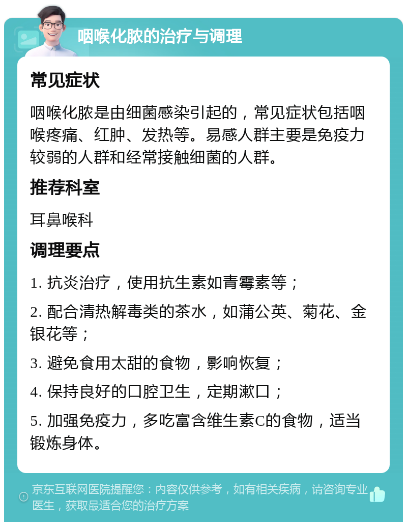 咽喉化脓的治疗与调理 常见症状 咽喉化脓是由细菌感染引起的，常见症状包括咽喉疼痛、红肿、发热等。易感人群主要是免疫力较弱的人群和经常接触细菌的人群。 推荐科室 耳鼻喉科 调理要点 1. 抗炎治疗，使用抗生素如青霉素等； 2. 配合清热解毒类的茶水，如蒲公英、菊花、金银花等； 3. 避免食用太甜的食物，影响恢复； 4. 保持良好的口腔卫生，定期漱口； 5. 加强免疫力，多吃富含维生素C的食物，适当锻炼身体。