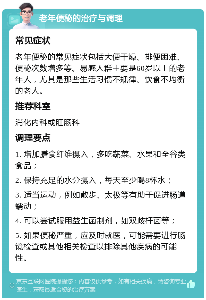 老年便秘的治疗与调理 常见症状 老年便秘的常见症状包括大便干燥、排便困难、便秘次数增多等。易感人群主要是60岁以上的老年人，尤其是那些生活习惯不规律、饮食不均衡的老人。 推荐科室 消化内科或肛肠科 调理要点 1. 增加膳食纤维摄入，多吃蔬菜、水果和全谷类食品； 2. 保持充足的水分摄入，每天至少喝8杯水； 3. 适当运动，例如散步、太极等有助于促进肠道蠕动； 4. 可以尝试服用益生菌制剂，如双歧杆菌等； 5. 如果便秘严重，应及时就医，可能需要进行肠镜检查或其他相关检查以排除其他疾病的可能性。