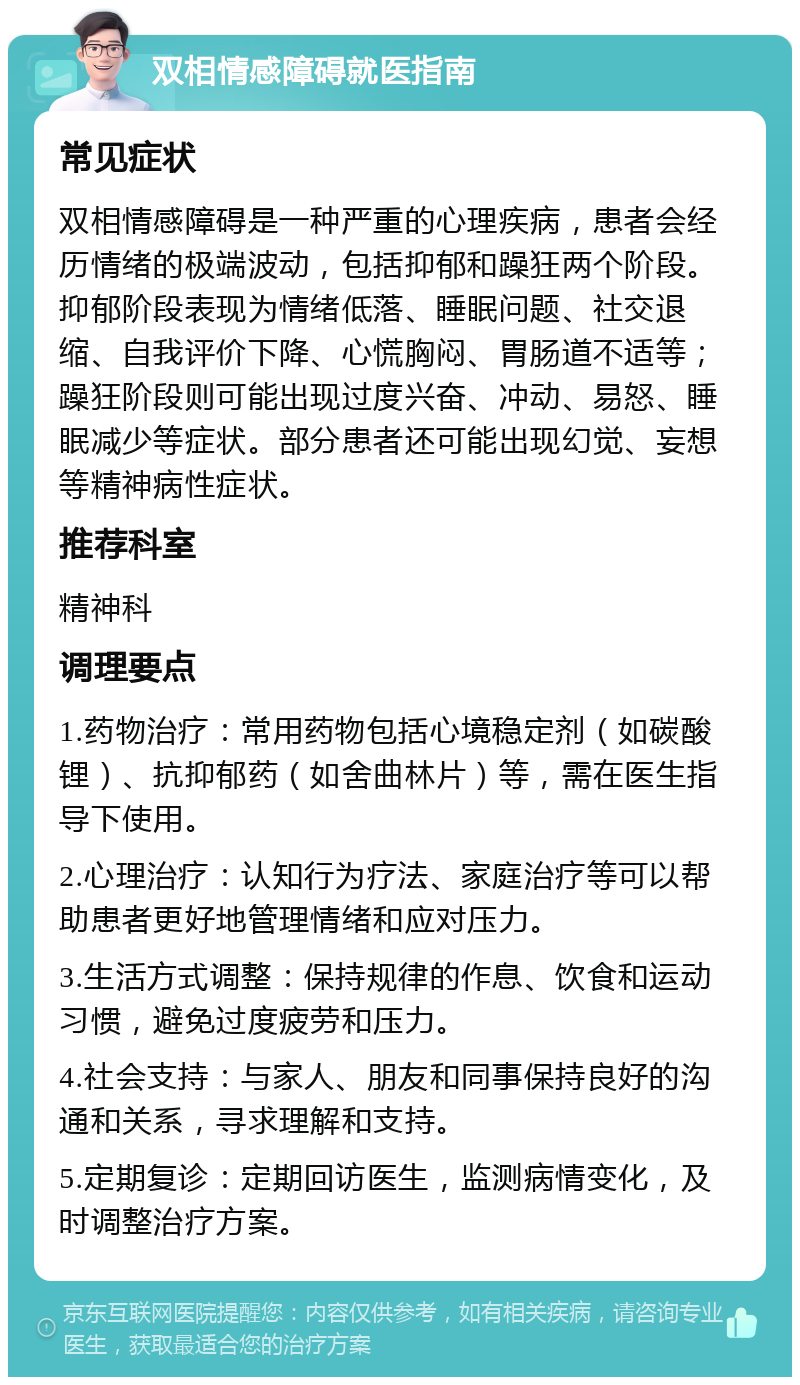 双相情感障碍就医指南 常见症状 双相情感障碍是一种严重的心理疾病，患者会经历情绪的极端波动，包括抑郁和躁狂两个阶段。抑郁阶段表现为情绪低落、睡眠问题、社交退缩、自我评价下降、心慌胸闷、胃肠道不适等；躁狂阶段则可能出现过度兴奋、冲动、易怒、睡眠减少等症状。部分患者还可能出现幻觉、妄想等精神病性症状。 推荐科室 精神科 调理要点 1.药物治疗：常用药物包括心境稳定剂（如碳酸锂）、抗抑郁药（如舍曲林片）等，需在医生指导下使用。 2.心理治疗：认知行为疗法、家庭治疗等可以帮助患者更好地管理情绪和应对压力。 3.生活方式调整：保持规律的作息、饮食和运动习惯，避免过度疲劳和压力。 4.社会支持：与家人、朋友和同事保持良好的沟通和关系，寻求理解和支持。 5.定期复诊：定期回访医生，监测病情变化，及时调整治疗方案。