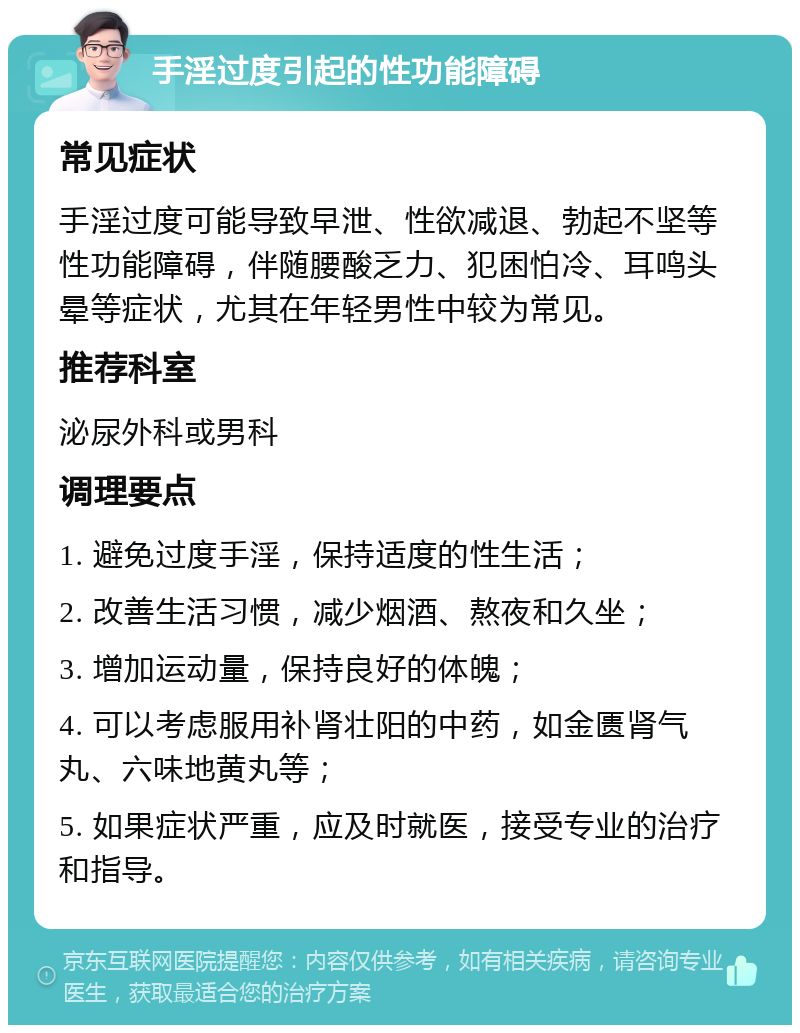 手淫过度引起的性功能障碍 常见症状 手淫过度可能导致早泄、性欲减退、勃起不坚等性功能障碍，伴随腰酸乏力、犯困怕冷、耳鸣头晕等症状，尤其在年轻男性中较为常见。 推荐科室 泌尿外科或男科 调理要点 1. 避免过度手淫，保持适度的性生活； 2. 改善生活习惯，减少烟酒、熬夜和久坐； 3. 增加运动量，保持良好的体魄； 4. 可以考虑服用补肾壮阳的中药，如金匮肾气丸、六味地黄丸等； 5. 如果症状严重，应及时就医，接受专业的治疗和指导。