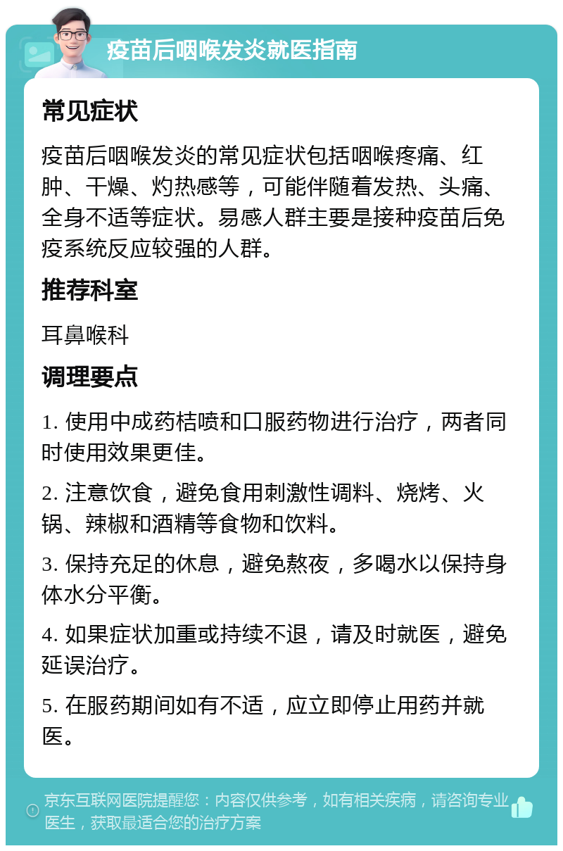 疫苗后咽喉发炎就医指南 常见症状 疫苗后咽喉发炎的常见症状包括咽喉疼痛、红肿、干燥、灼热感等，可能伴随着发热、头痛、全身不适等症状。易感人群主要是接种疫苗后免疫系统反应较强的人群。 推荐科室 耳鼻喉科 调理要点 1. 使用中成药桔喷和口服药物进行治疗，两者同时使用效果更佳。 2. 注意饮食，避免食用刺激性调料、烧烤、火锅、辣椒和酒精等食物和饮料。 3. 保持充足的休息，避免熬夜，多喝水以保持身体水分平衡。 4. 如果症状加重或持续不退，请及时就医，避免延误治疗。 5. 在服药期间如有不适，应立即停止用药并就医。