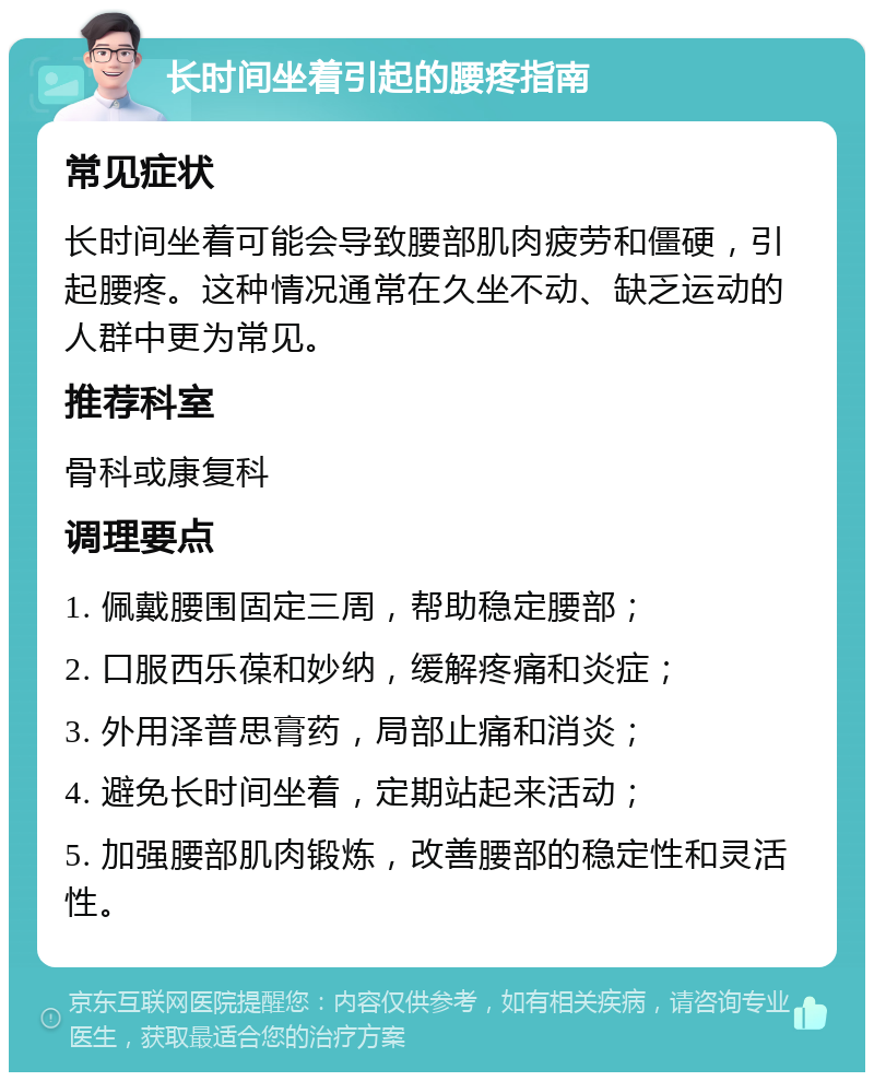 长时间坐着引起的腰疼指南 常见症状 长时间坐着可能会导致腰部肌肉疲劳和僵硬，引起腰疼。这种情况通常在久坐不动、缺乏运动的人群中更为常见。 推荐科室 骨科或康复科 调理要点 1. 佩戴腰围固定三周，帮助稳定腰部； 2. 口服西乐葆和妙纳，缓解疼痛和炎症； 3. 外用泽普思膏药，局部止痛和消炎； 4. 避免长时间坐着，定期站起来活动； 5. 加强腰部肌肉锻炼，改善腰部的稳定性和灵活性。