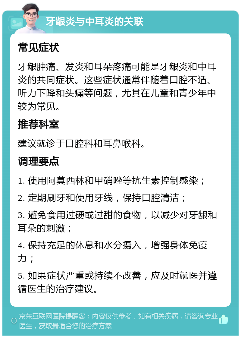 牙龈炎与中耳炎的关联 常见症状 牙龈肿痛、发炎和耳朵疼痛可能是牙龈炎和中耳炎的共同症状。这些症状通常伴随着口腔不适、听力下降和头痛等问题，尤其在儿童和青少年中较为常见。 推荐科室 建议就诊于口腔科和耳鼻喉科。 调理要点 1. 使用阿莫西林和甲硝唑等抗生素控制感染； 2. 定期刷牙和使用牙线，保持口腔清洁； 3. 避免食用过硬或过甜的食物，以减少对牙龈和耳朵的刺激； 4. 保持充足的休息和水分摄入，增强身体免疫力； 5. 如果症状严重或持续不改善，应及时就医并遵循医生的治疗建议。