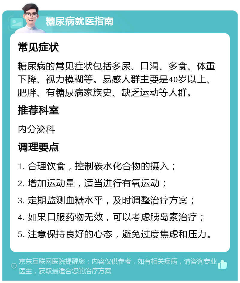 糖尿病就医指南 常见症状 糖尿病的常见症状包括多尿、口渴、多食、体重下降、视力模糊等。易感人群主要是40岁以上、肥胖、有糖尿病家族史、缺乏运动等人群。 推荐科室 内分泌科 调理要点 1. 合理饮食，控制碳水化合物的摄入； 2. 增加运动量，适当进行有氧运动； 3. 定期监测血糖水平，及时调整治疗方案； 4. 如果口服药物无效，可以考虑胰岛素治疗； 5. 注意保持良好的心态，避免过度焦虑和压力。