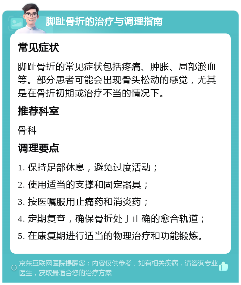 脚趾骨折的治疗与调理指南 常见症状 脚趾骨折的常见症状包括疼痛、肿胀、局部淤血等。部分患者可能会出现骨头松动的感觉，尤其是在骨折初期或治疗不当的情况下。 推荐科室 骨科 调理要点 1. 保持足部休息，避免过度活动； 2. 使用适当的支撑和固定器具； 3. 按医嘱服用止痛药和消炎药； 4. 定期复查，确保骨折处于正确的愈合轨道； 5. 在康复期进行适当的物理治疗和功能锻炼。