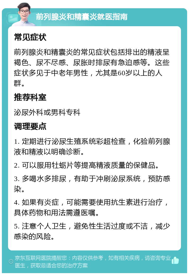 前列腺炎和精囊炎就医指南 常见症状 前列腺炎和精囊炎的常见症状包括排出的精液呈褐色、尿不尽感、尿胀时排尿有急迫感等。这些症状多见于中老年男性，尤其是60岁以上的人群。 推荐科室 泌尿外科或男科专科 调理要点 1. 定期进行泌尿生殖系统彩超检查，化验前列腺液和精液以明确诊断。 2. 可以服用牡蛎片等提高精液质量的保健品。 3. 多喝水多排尿，有助于冲刷泌尿系统，预防感染。 4. 如果有炎症，可能需要使用抗生素进行治疗，具体药物和用法需遵医嘱。 5. 注意个人卫生，避免性生活过度或不洁，减少感染的风险。