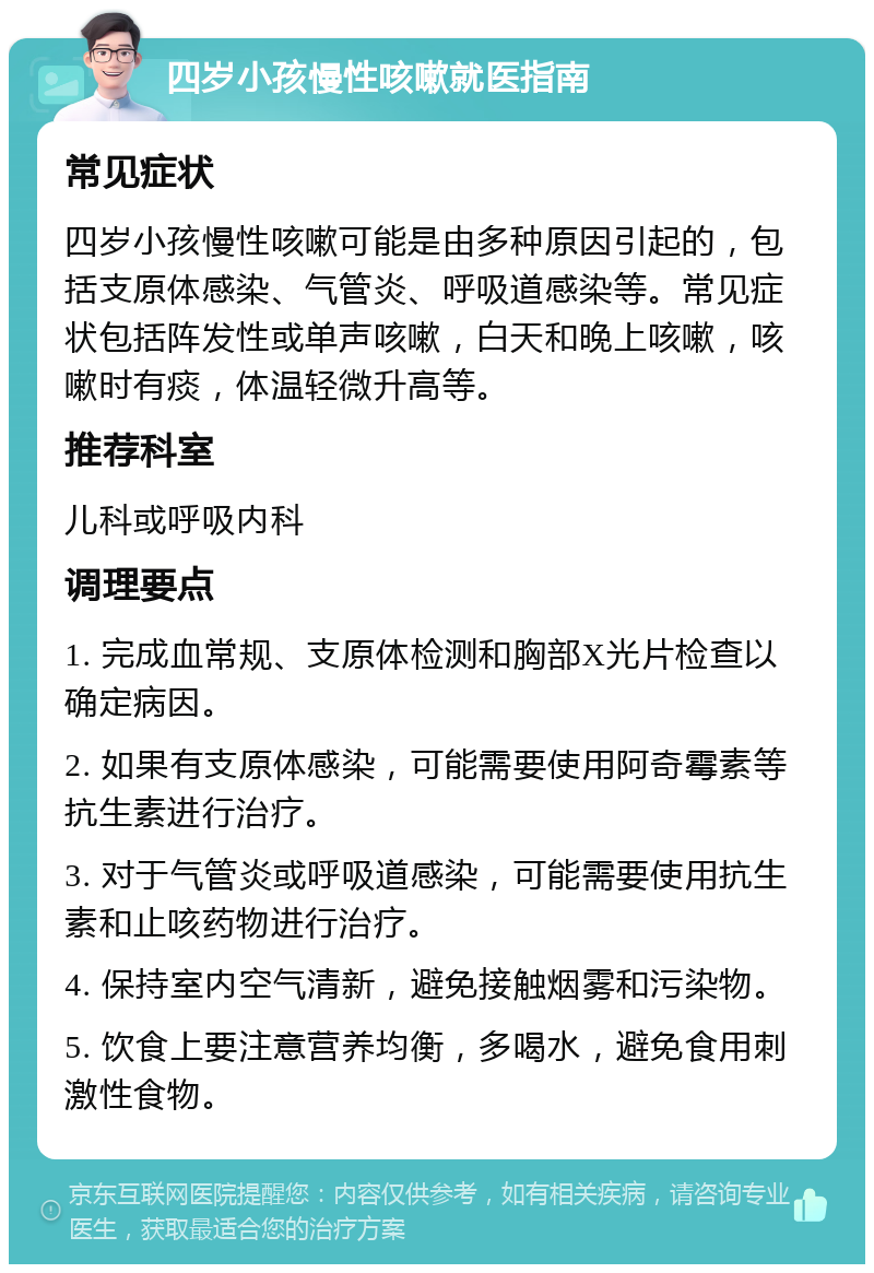 四岁小孩慢性咳嗽就医指南 常见症状 四岁小孩慢性咳嗽可能是由多种原因引起的，包括支原体感染、气管炎、呼吸道感染等。常见症状包括阵发性或单声咳嗽，白天和晚上咳嗽，咳嗽时有痰，体温轻微升高等。 推荐科室 儿科或呼吸内科 调理要点 1. 完成血常规、支原体检测和胸部X光片检查以确定病因。 2. 如果有支原体感染，可能需要使用阿奇霉素等抗生素进行治疗。 3. 对于气管炎或呼吸道感染，可能需要使用抗生素和止咳药物进行治疗。 4. 保持室内空气清新，避免接触烟雾和污染物。 5. 饮食上要注意营养均衡，多喝水，避免食用刺激性食物。