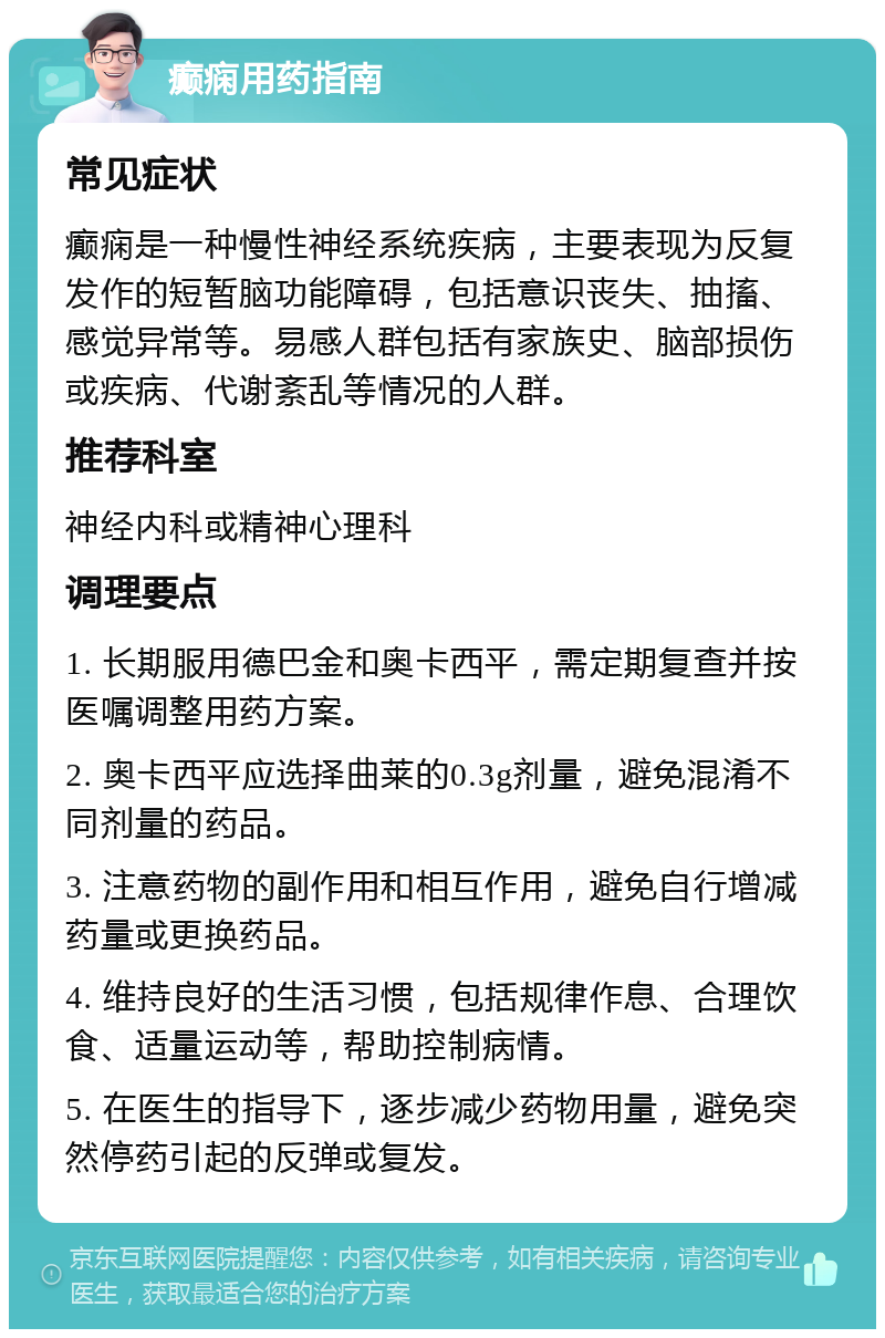 癫痫用药指南 常见症状 癫痫是一种慢性神经系统疾病，主要表现为反复发作的短暂脑功能障碍，包括意识丧失、抽搐、感觉异常等。易感人群包括有家族史、脑部损伤或疾病、代谢紊乱等情况的人群。 推荐科室 神经内科或精神心理科 调理要点 1. 长期服用德巴金和奥卡西平，需定期复查并按医嘱调整用药方案。 2. 奥卡西平应选择曲莱的0.3g剂量，避免混淆不同剂量的药品。 3. 注意药物的副作用和相互作用，避免自行增减药量或更换药品。 4. 维持良好的生活习惯，包括规律作息、合理饮食、适量运动等，帮助控制病情。 5. 在医生的指导下，逐步减少药物用量，避免突然停药引起的反弹或复发。