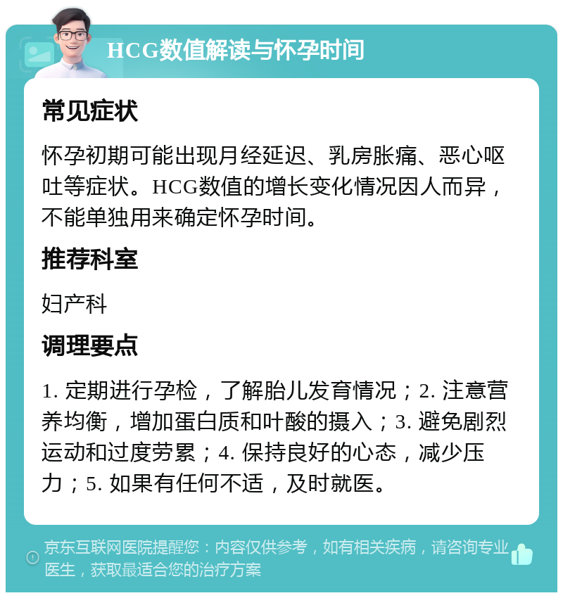 HCG数值解读与怀孕时间 常见症状 怀孕初期可能出现月经延迟、乳房胀痛、恶心呕吐等症状。HCG数值的增长变化情况因人而异，不能单独用来确定怀孕时间。 推荐科室 妇产科 调理要点 1. 定期进行孕检，了解胎儿发育情况；2. 注意营养均衡，增加蛋白质和叶酸的摄入；3. 避免剧烈运动和过度劳累；4. 保持良好的心态，减少压力；5. 如果有任何不适，及时就医。