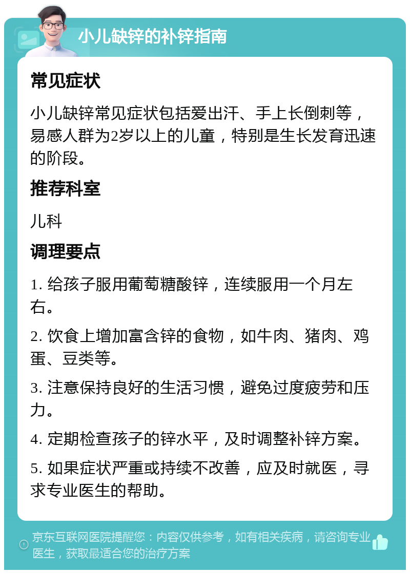 小儿缺锌的补锌指南 常见症状 小儿缺锌常见症状包括爱出汗、手上长倒刺等，易感人群为2岁以上的儿童，特别是生长发育迅速的阶段。 推荐科室 儿科 调理要点 1. 给孩子服用葡萄糖酸锌，连续服用一个月左右。 2. 饮食上增加富含锌的食物，如牛肉、猪肉、鸡蛋、豆类等。 3. 注意保持良好的生活习惯，避免过度疲劳和压力。 4. 定期检查孩子的锌水平，及时调整补锌方案。 5. 如果症状严重或持续不改善，应及时就医，寻求专业医生的帮助。