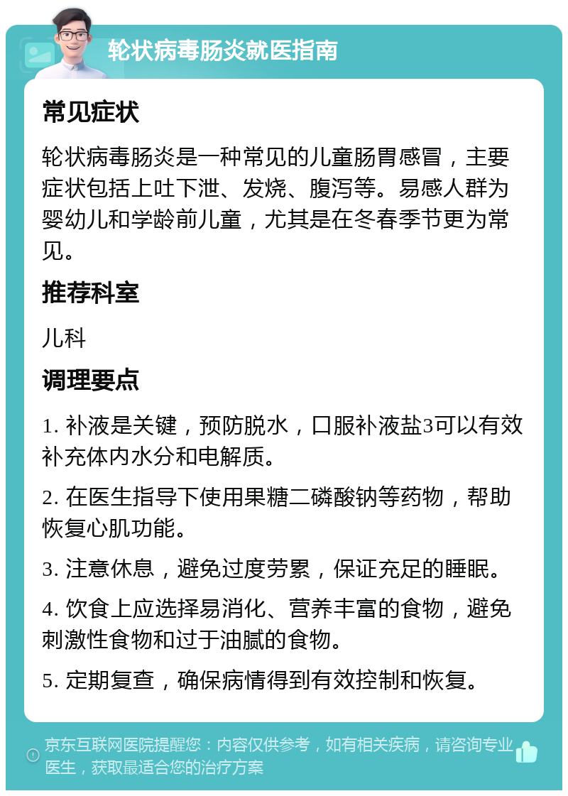 轮状病毒肠炎就医指南 常见症状 轮状病毒肠炎是一种常见的儿童肠胃感冒，主要症状包括上吐下泄、发烧、腹泻等。易感人群为婴幼儿和学龄前儿童，尤其是在冬春季节更为常见。 推荐科室 儿科 调理要点 1. 补液是关键，预防脱水，口服补液盐3可以有效补充体内水分和电解质。 2. 在医生指导下使用果糖二磷酸钠等药物，帮助恢复心肌功能。 3. 注意休息，避免过度劳累，保证充足的睡眠。 4. 饮食上应选择易消化、营养丰富的食物，避免刺激性食物和过于油腻的食物。 5. 定期复查，确保病情得到有效控制和恢复。