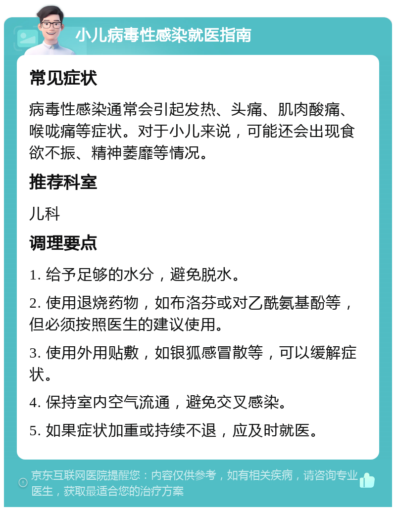 小儿病毒性感染就医指南 常见症状 病毒性感染通常会引起发热、头痛、肌肉酸痛、喉咙痛等症状。对于小儿来说，可能还会出现食欲不振、精神萎靡等情况。 推荐科室 儿科 调理要点 1. 给予足够的水分，避免脱水。 2. 使用退烧药物，如布洛芬或对乙酰氨基酚等，但必须按照医生的建议使用。 3. 使用外用贴敷，如银狐感冒散等，可以缓解症状。 4. 保持室内空气流通，避免交叉感染。 5. 如果症状加重或持续不退，应及时就医。