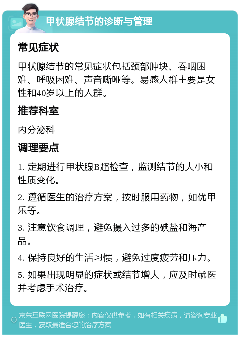 甲状腺结节的诊断与管理 常见症状 甲状腺结节的常见症状包括颈部肿块、吞咽困难、呼吸困难、声音嘶哑等。易感人群主要是女性和40岁以上的人群。 推荐科室 内分泌科 调理要点 1. 定期进行甲状腺B超检查，监测结节的大小和性质变化。 2. 遵循医生的治疗方案，按时服用药物，如优甲乐等。 3. 注意饮食调理，避免摄入过多的碘盐和海产品。 4. 保持良好的生活习惯，避免过度疲劳和压力。 5. 如果出现明显的症状或结节增大，应及时就医并考虑手术治疗。