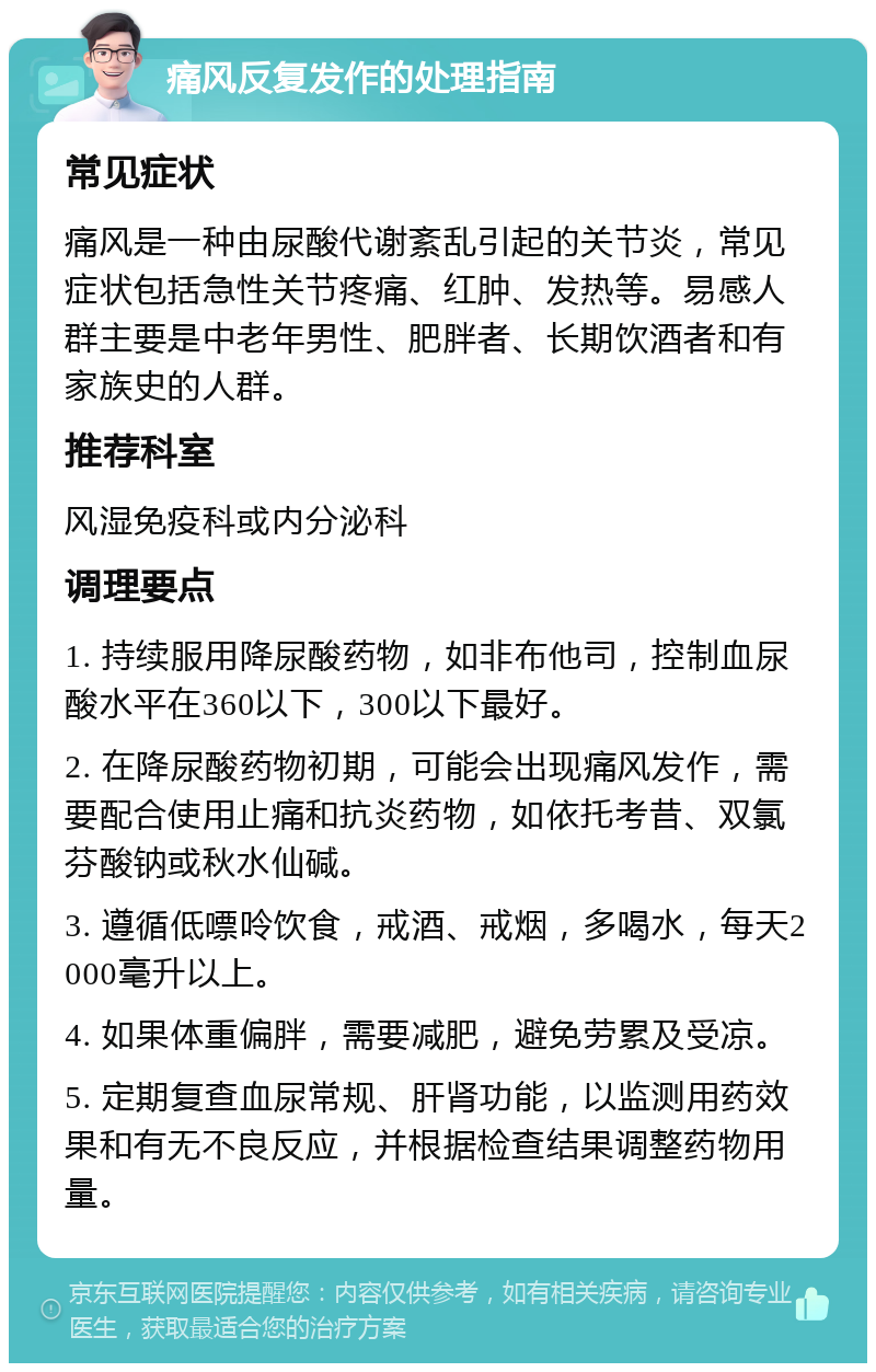 痛风反复发作的处理指南 常见症状 痛风是一种由尿酸代谢紊乱引起的关节炎，常见症状包括急性关节疼痛、红肿、发热等。易感人群主要是中老年男性、肥胖者、长期饮酒者和有家族史的人群。 推荐科室 风湿免疫科或内分泌科 调理要点 1. 持续服用降尿酸药物，如非布他司，控制血尿酸水平在360以下，300以下最好。 2. 在降尿酸药物初期，可能会出现痛风发作，需要配合使用止痛和抗炎药物，如依托考昔、双氯芬酸钠或秋水仙碱。 3. 遵循低嘌呤饮食，戒酒、戒烟，多喝水，每天2000毫升以上。 4. 如果体重偏胖，需要减肥，避免劳累及受凉。 5. 定期复查血尿常规、肝肾功能，以监测用药效果和有无不良反应，并根据检查结果调整药物用量。